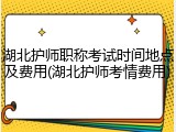 湖北护师职称考试时间地点及费用(湖北护师考情费用)