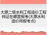 太原二级水利工程造价工程师证在哪里报考(太原水利造价师报考点)