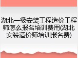 湖北一级安装工程造价工程师怎么报名培训费用(湖北安装造价师培训报名费)
