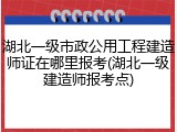 湖北一级市政公用工程建造师证在哪里报考(湖北一级建造师报考点)
