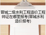 晋城二级水利工程造价工程师证在哪里报考(晋城水利造价报考)