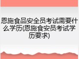 恩施食品安全员考试需要什么学历(恩施食安员考试学历要求)