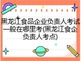 黑龙江食品企业负责人考试一般在哪里考(黑龙江食企负责人考点)