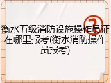 衡水五级消防设施操作员证在哪里报考(衡水消防操作员报考)