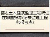 德宏土木建筑监理工程师证在哪里报考(德宏监理工程师报考点)