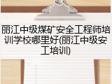 丽江中级煤矿安全工程师培训学校哪里好(丽江中级安工培训)