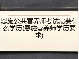 恩施公共营养师考试需要什么学历(恩施营养师学历要求)