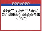 白城食品企业负责人考试一般在哪里考(白城食企负责人考点)