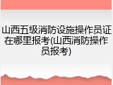 山西五级消防设施操作员证在哪里报考(山西消防操作员报考)
