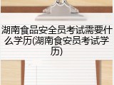 湖南食品安全员考试需要什么学历(湖南食安员考试学历)