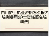白山护士执业资格怎么报名培训费用(护士资格报名培训费)