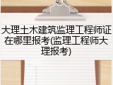 大理土木建筑监理工程师证在哪里报考(监理工程师大理报考)