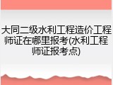 大同二级水利工程造价工程师证在哪里报考(水利工程师证报考点)
