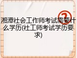 湘潭社会工作师考试需要什么学历(社工师考试学历要求)