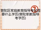 普陀区家庭教育指导考试需要什么学历(普陀家教指导考学历)