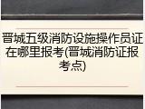 晋城五级消防设施操作员证在哪里报考(晋城消防证报考点)