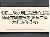 阳泉二级水利工程造价工程师证在哪里报考(阳泉二级水利造价报考)
