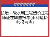 长治一级水利工程造价工程师证在哪里报考(水利造价师报考点)