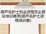葫芦岛护士执业资格怎么报名培训费用(葫芦岛护士资格培训费)