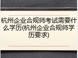 杭州企业合规师考试需要什么学历(杭州企业合规师学历要求)
