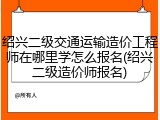 绍兴二级交通运输造价工程师在哪里学怎么报名(绍兴二级造价师报名)