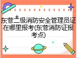 东营二级消防安全管理员证在哪里报考(东营消防证报考点)
