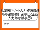 九龙坡区企业人力资源管理师考试需要什么学历(企业人力师考试学历)