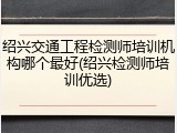 绍兴交通工程检测师培训机构哪个最好(绍兴检测师培训优选)