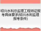 绍兴水利总监理工程师证报考具体要求(绍兴水利监理报考条件)