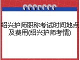 绍兴护师职称考试时间地点及费用(绍兴护师考情)