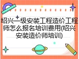 绍兴一级安装工程造价工程师怎么报名培训费用(绍兴安装造价师培训)