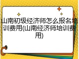 山南初级经济师怎么报名培训费用(山南经济师培训费用)