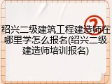 绍兴二级建筑工程建造师在哪里学怎么报名(绍兴二级建造师培训报名)