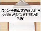 绍兴冶金机电环评师培训学校哪里好(绍兴环评师培训优选)