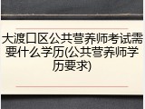 大渡口区公共营养师考试需要什么学历(公共营养师学历要求)