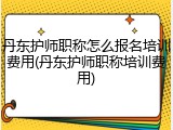 丹东护师职称怎么报名培训费用(丹东护师职称培训费用)