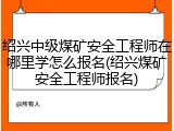 绍兴中级煤矿安全工程师在哪里学怎么报名(绍兴煤矿安全工程师报名)