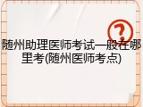 随州助理医师考试一般在哪里考(随州医师考点)