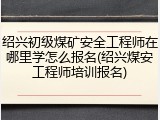 绍兴初级煤矿安全工程师在哪里学怎么报名(绍兴煤安工程师培训报名)