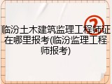 临汾土木建筑监理工程师证在哪里报考(临汾监理工程师报考)