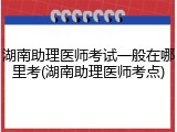 湖南助理医师考试一般在哪里考(湖南助理医师考点)