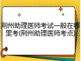 荆州助理医师考试一般在哪里考(荆州助理医师考点)