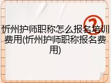 忻州护师职称怎么报名培训费用(忻州护师职称报名费用)
