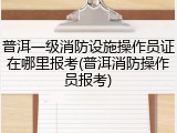 普洱一级消防设施操作员证在哪里报考(普洱消防操作员报考)