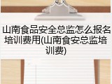山南食品安全总监怎么报名培训费用(山南食安总监培训费)