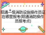 昭通一级消防设施操作员证在哪里报考(昭通消防操作员报考点)