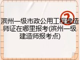 滨州一级市政公用工程建造师证在哪里报考(滨州一级建造师报考点)