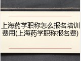 上海药学职称怎么报名培训费用(上海药学职称报名费)