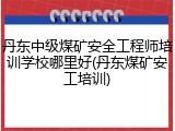 丹东中级煤矿安全工程师培训学校哪里好(丹东煤矿安工培训)