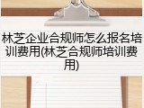 林芝企业合规师怎么报名培训费用(林芝合规师培训费用)